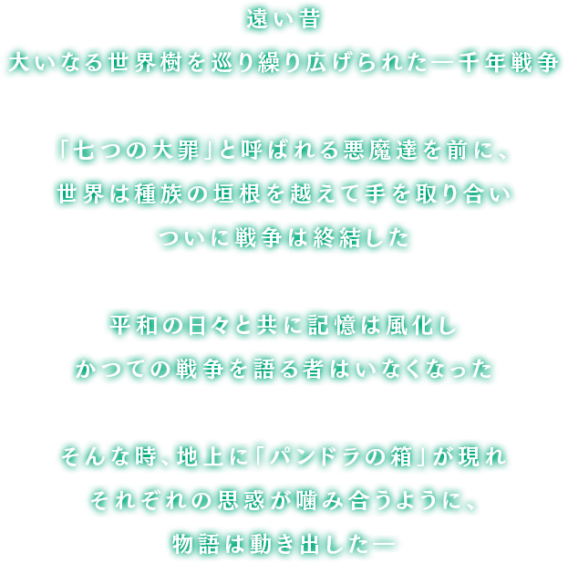 遥か昔、大いなる世界樹を巡り大陸中を巻き込んで繰り広げられた「千年戦争」「七つの大罪」と呼ばれる恐るべき悪魔達が率いる軍勢を前に、人々は種族の垣根を越えて手を取り合い遂には封印を施し戦争は終結した暗く陽の射さない日々を越えて訪れた平和に誰もが歓喜し打ち震えただが、幾年もの月日が流れると共に人々の記憶は風化しもはやかつての戦争を語る者などいなかったそんな時、地上に現れた「パンドラの箱」が引き金となりそれぞれの思惑が噛み合うように、物語は動き出したのだった…