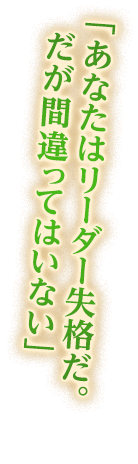 「あなたはリーダー失格だ。だが間違ってはいない」