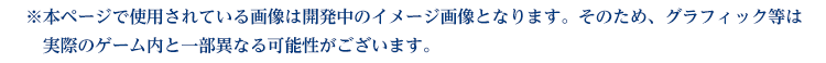 ※本ページで使用されている画像は開発中のイメージ画像となります。
					そのため、グラフィック等は実際のゲーム内と一部異なる可能性がございます。