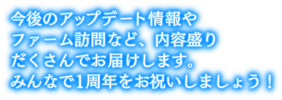 今後のアップデート情報やファーム訪問など、内容盛りだくさんでお届けします。みんなで1周年をお祝いしましょう！