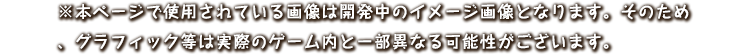 ※本ページで使用されている画像は開発中のイメージ画像となります。
					そのため、グラフィック等は実際のゲーム内と一部異なる可能性がございます。