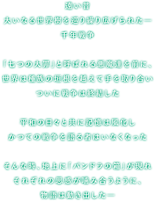 遥か昔、大いなる世界樹を巡り大陸中を巻き込んで繰り広げられた「千年戦争」「七つの大罪」と呼ばれる恐るべき悪魔達が率いる軍勢を前に、人々は種族の垣根を越えて手を取り合い遂には封印を施し戦争は終結した暗く陽の射さない日々を越えて訪れた平和に誰もが歓喜し打ち震えただが、幾年もの月日が流れると共に人々の記憶は風化しもはやかつての戦争を語る者などいなかったそんな時、地上に現れた「パンドラの箱」が引き金となりそれぞれの思惑が噛み合うように、物語は動き出したのだった…